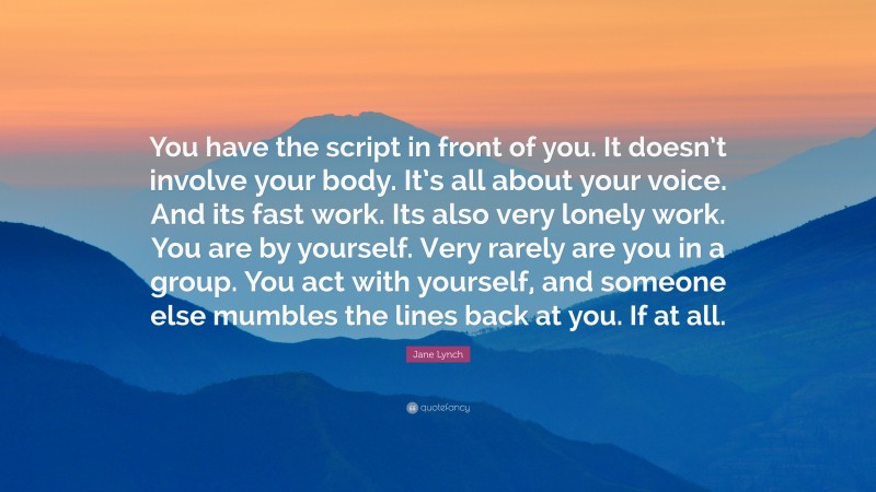 Jane Lynch Quote: “You have the script in front of you. It doesn’t involve your body. It’s all about your voice. And its fast work. Its also very lonely work. You are by yourself. Very rarely are you in a group. You act with yourself, and someone else mumbles the lines back at you. If at all.”