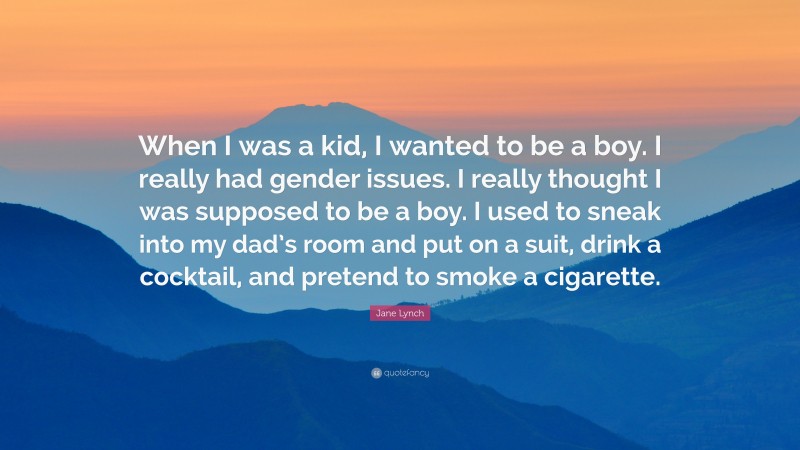 Jane Lynch Quote: “When I was a kid, I wanted to be a boy. I really had gender issues. I really thought I was supposed to be a boy. I used to sneak into my dad’s room and put on a suit, drink a cocktail, and pretend to smoke a cigarette.”