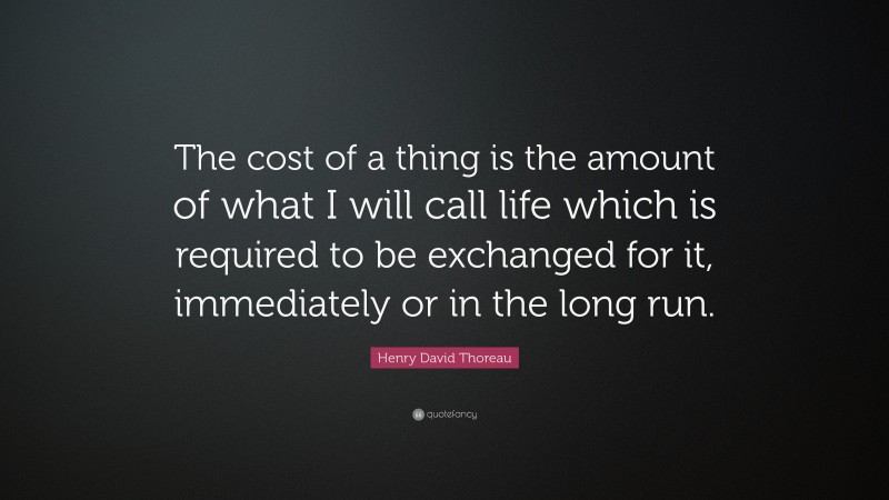 Henry David Thoreau Quote: “The cost of a thing is the amount of what I will call life which is required to be exchanged for it, immediately or in the long run.”
