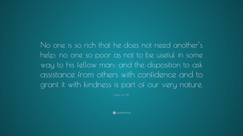 Pope Leo XIII Quote: “No one is so rich that he does not need another’s help; no one so poor as not to be useful in some way to his fellow man; and the disposition to ask assistance from others with confidence and to grant it with kindness is part of our very nature.”