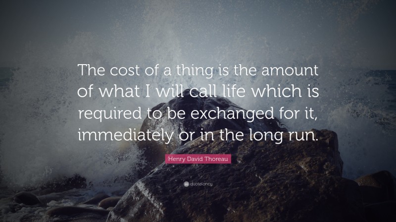 Henry David Thoreau Quote: “The cost of a thing is the amount of what I will call life which is required to be exchanged for it, immediately or in the long run.”