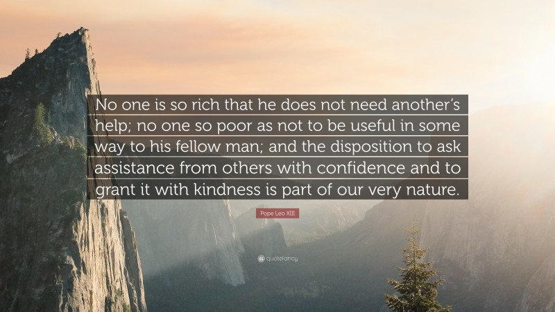 Pope Leo XIII Quote: “No one is so rich that he does not need another’s help; no one so poor as not to be useful in some way to his fellow man; and the disposition to ask assistance from others with confidence and to grant it with kindness is part of our very nature.”