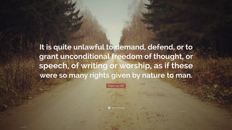 Pope Leo XIII Quote: “It is quite unlawful to demand, defend, or to grant unconditional freedom of thought, or speech, of writing or worship, as if these were so many rights given by nature to man.”