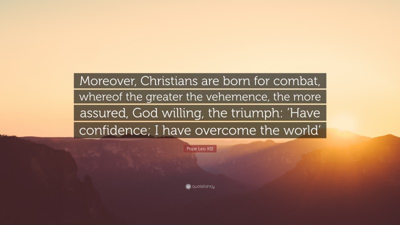 Pope Leo XIII Quote: “Moreover, Christians are born for combat, whereof the greater the vehemence, the more assured, God willing, the triumph: ‘Have confidence; I have overcome the world’”
