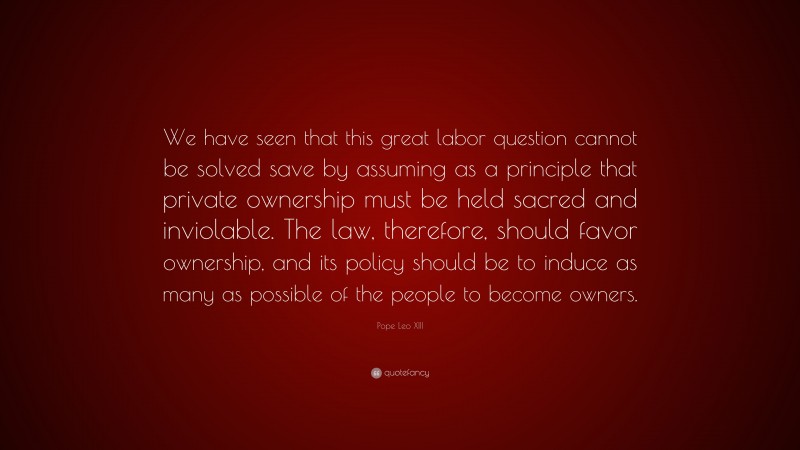 Pope Leo XIII Quote: “We have seen that this great labor question cannot be solved save by assuming as a principle that private ownership must be held sacred and inviolable. The law, therefore, should favor ownership, and its policy should be to induce as many as possible of the people to become owners.”