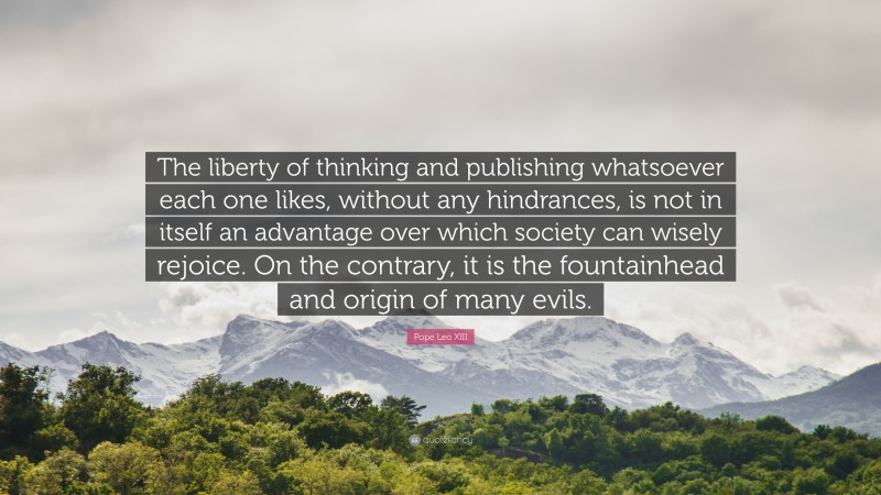 Pope Leo XIII Quote: “The liberty of thinking and publishing whatsoever each one likes, without any hindrances, is not in itself an advantage over which society can wisely rejoice. On the contrary, it is the fountainhead and origin of many evils.”