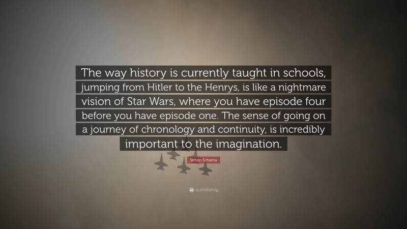 Simon Schama Quote: “The way history is currently taught in schools, jumping from Hitler to the Henrys, is like a nightmare vision of Star Wars, where you have episode four before you have episode one. The sense of going on a journey of chronology and continuity, is incredibly important to the imagination.”