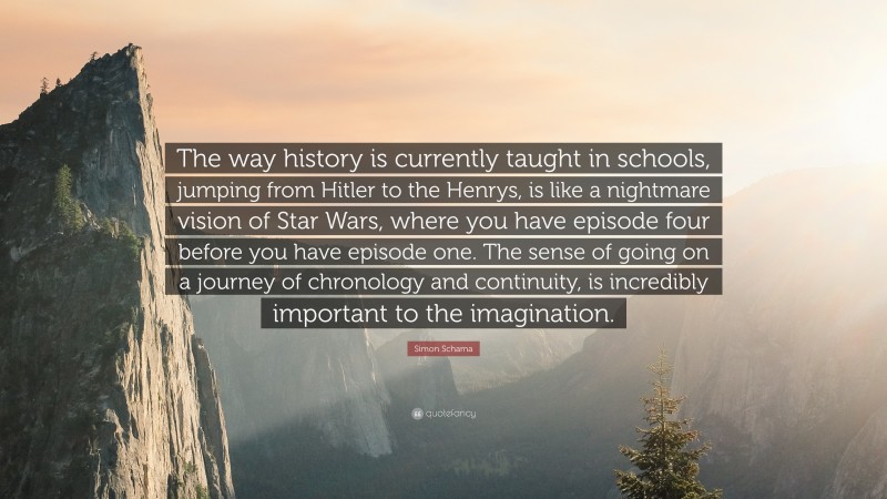 Simon Schama Quote: “The way history is currently taught in schools, jumping from Hitler to the Henrys, is like a nightmare vision of Star Wars, where you have episode four before you have episode one. The sense of going on a journey of chronology and continuity, is incredibly important to the imagination.”