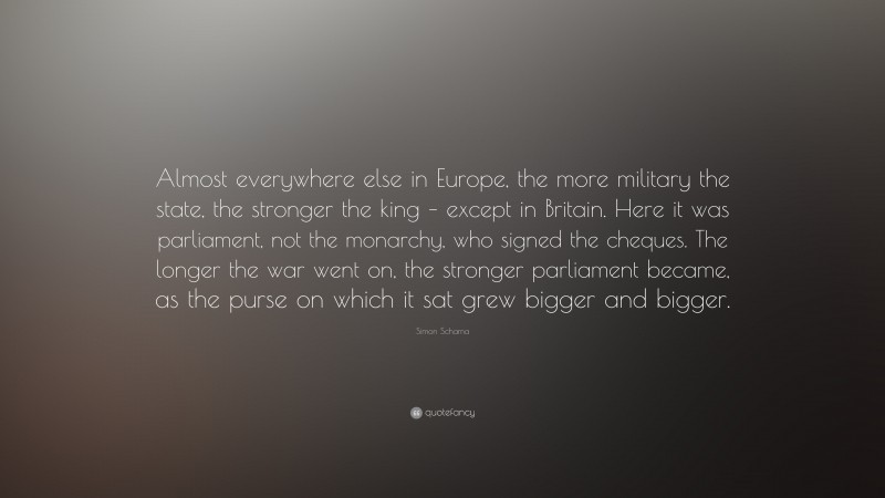 Simon Schama Quote: “Almost everywhere else in Europe, the more military the state, the stronger the king – except in Britain. Here it was parliament, not the monarchy, who signed the cheques. The longer the war went on, the stronger parliament became, as the purse on which it sat grew bigger and bigger.”