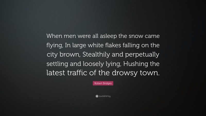 Robert Bridges Quote: “When men were all asleep the snow came flying, In large white flakes falling on the city brown, Stealthily and perpetually settling and loosely lying, Hushing the latest traffic of the drowsy town.”