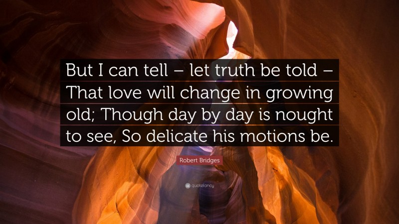 Robert Bridges Quote: “But I can tell – let truth be told – That love will change in growing old; Though day by day is nought to see, So delicate his motions be.”