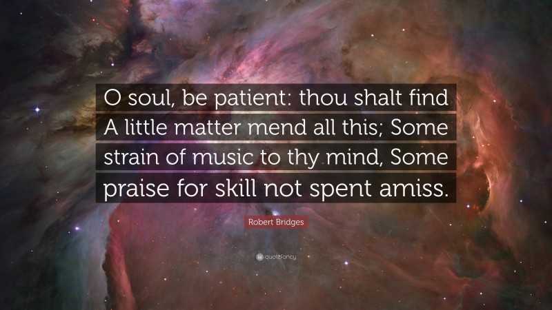 Robert Bridges Quote: “O soul, be patient: thou shalt find A little matter mend all this; Some strain of music to thy mind, Some praise for skill not spent amiss.”
