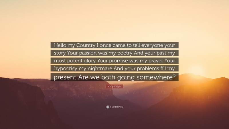 Harry Chapin Quote: “Hello my Country I once came to tell everyone your story Your passion was my poetry And your past my most potent glory Your promise was my prayer Your hypocrisy my nightmare And your problems fill my present Are we both going somewhere?”