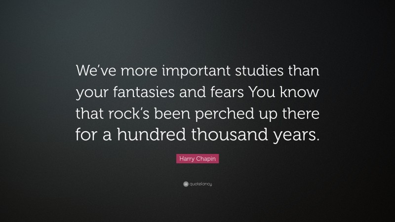 Harry Chapin Quote: “We’ve more important studies than your fantasies and fears You know that rock’s been perched up there for a hundred thousand years.”