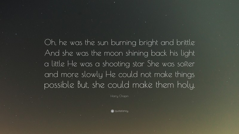 Harry Chapin Quote: “Oh, he was the sun burning bright and brittle And she was the moon shining back his light a little He was a shooting star She was softer and more slowly He could not make things possible But, she could make them holy.”