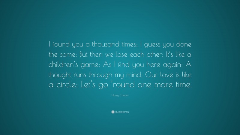 Harry Chapin Quote: “I found you a thousand times; I guess you done the same; But then we lose each other; It’s like a children’s game; As I find you here again; A thought runs through my mind; Our love is like a circle; Let’s go ’round one more time.”