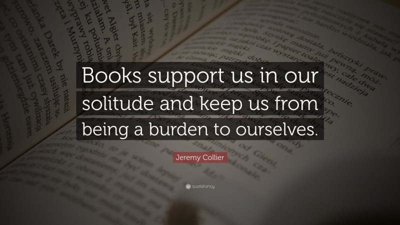 Jeremy Collier Quote: “Books support us in our solitude and keep us from being a burden to ourselves.”