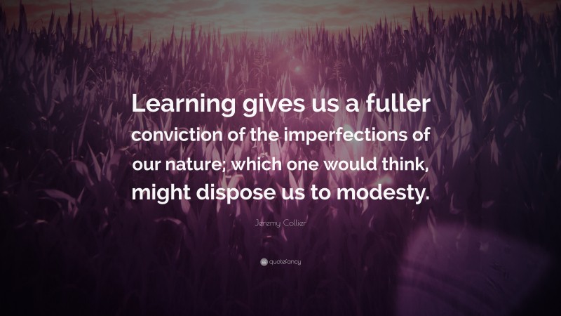 Jeremy Collier Quote: “Learning gives us a fuller conviction of the imperfections of our nature; which one would think, might dispose us to modesty.”