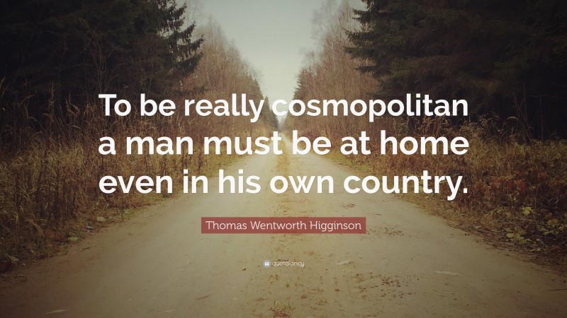 Thomas Wentworth Higginson Quote: “To be really cosmopolitan a man must be at home even in his own country.”
