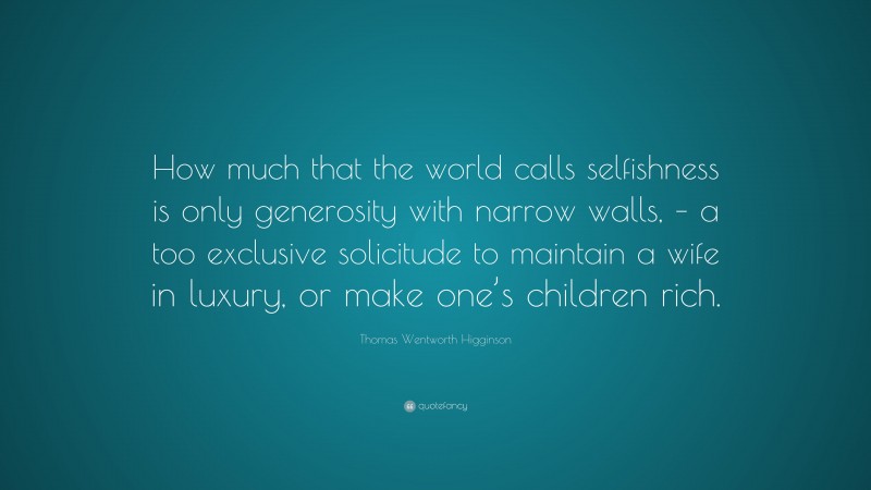 Thomas Wentworth Higginson Quote: “How much that the world calls selfishness is only generosity with narrow walls, – a too exclusive solicitude to maintain a wife in luxury, or make one’s children rich.”