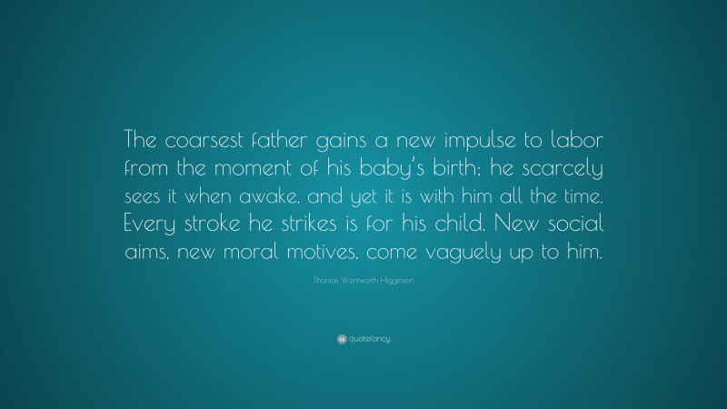 Thomas Wentworth Higginson Quote: “The coarsest father gains a new impulse to labor from the moment of his baby’s birth; he scarcely sees it when awake, and yet it is with him all the time. Every stroke he strikes is for his child. New social aims, new moral motives, come vaguely up to him.”