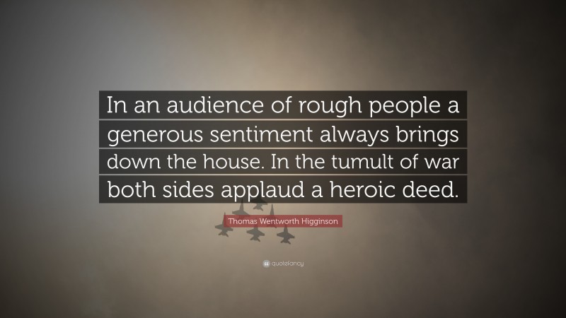 Thomas Wentworth Higginson Quote: “In an audience of rough people a generous sentiment always brings down the house. In the tumult of war both sides applaud a heroic deed.”