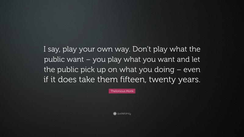 Thelonious Monk Quote: “I say, play your own way. Don’t play what the public want – you play what you want and let the public pick up on what you doing – even if it does take them fifteen, twenty years.”