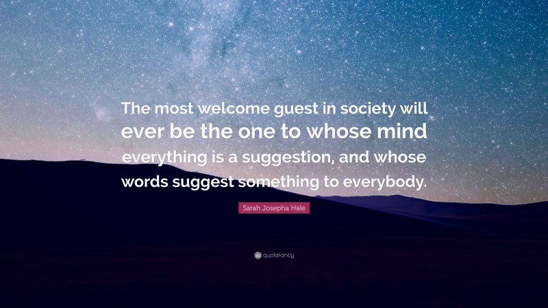 Sarah Josepha Hale Quote: “The most welcome guest in society will ever be the one to whose mind everything is a suggestion, and whose words suggest something to everybody.”