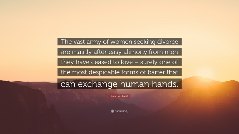 Fannie Hurst Quote: “The vast army of women seeking divorce are mainly after easy alimony from men they have ceased to love – surely one of the most despicable forms of barter that can exchange human hands.”