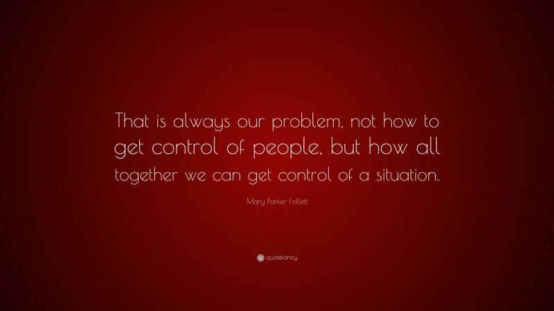 Mary Parker Follett Quote: “That is always our problem, not how to get control of people, but how all together we can get control of a situation.”