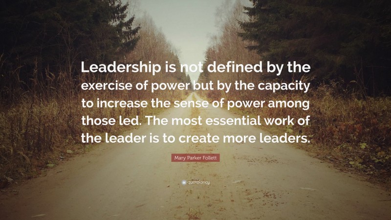 Mary Parker Follett Quote: “Leadership is not defined by the exercise of power but by the capacity to increase the sense of power among those led. The most essential work of the leader is to create more leaders.”