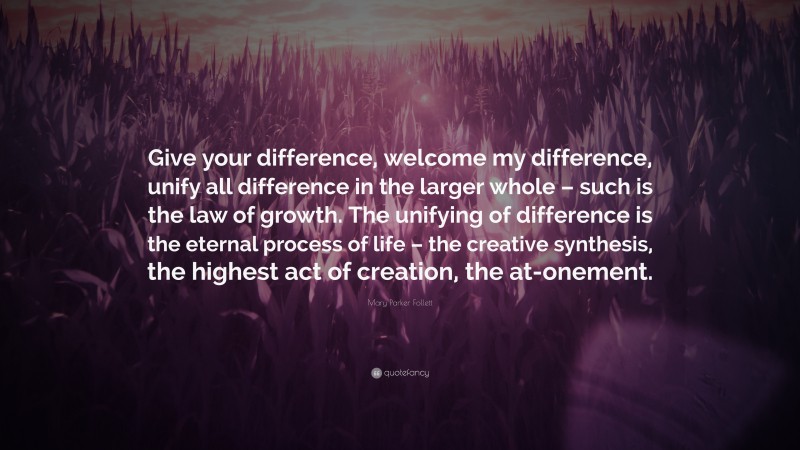 Mary Parker Follett Quote: “Give your difference, welcome my difference, unify all difference in the larger whole – such is the law of growth. The unifying of difference is the eternal process of life – the creative synthesis, the highest act of creation, the at-onement.”