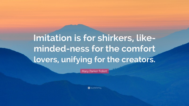 Mary Parker Follett Quote: “Imitation is for shirkers, like-minded-ness for the comfort lovers, unifying for the creators.”