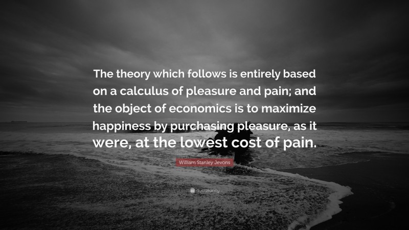 William Stanley Jevons Quote: “The theory which follows is entirely based on a calculus of pleasure and pain; and the object of economics is to maximize happiness by purchasing pleasure, as it were, at the lowest cost of pain.”