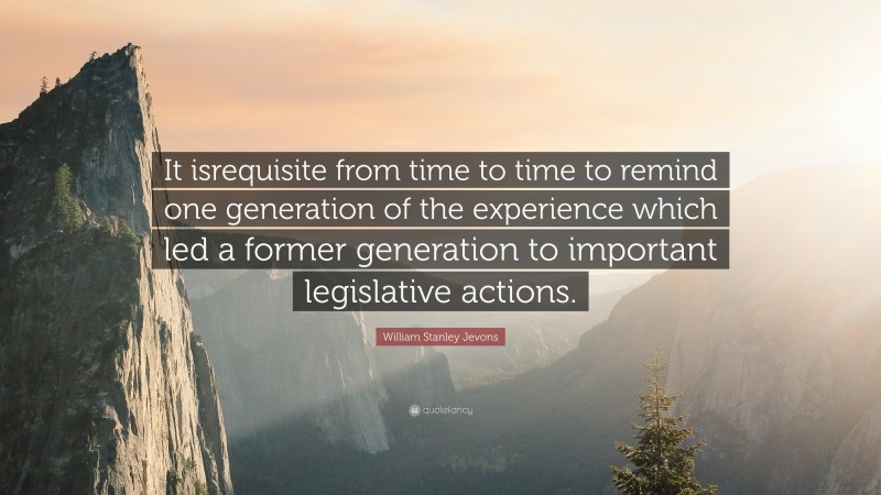 William Stanley Jevons Quote: “It isrequisite from time to time to remind one generation of the experience which led a former generation to important legislative actions.”