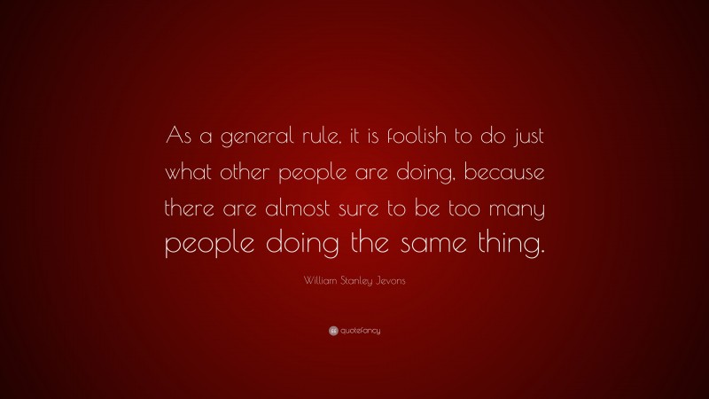 William Stanley Jevons Quote: “As a general rule, it is foolish to do just what other people are doing, because there are almost sure to be too many people doing the same thing.”