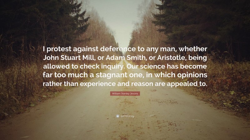 William Stanley Jevons Quote: “I protest against deference to any man, whether John Stuart Mill, or Adam Smith, or Aristotle, being allowed to check inquiry. Our science has become far too much a stagnant one, in which opinions rather than experience and reason are appealed to.”