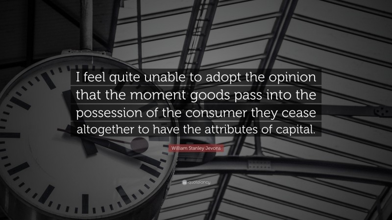 William Stanley Jevons Quote: “I feel quite unable to adopt the opinion that the moment goods pass into the possession of the consumer they cease altogether to have the attributes of capital.”