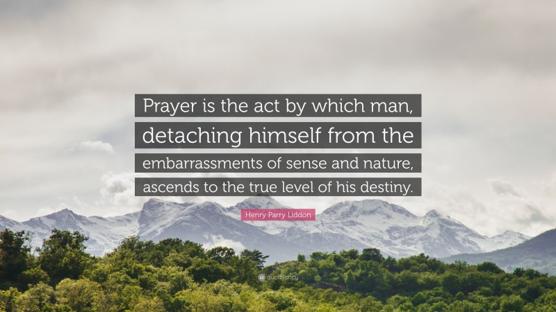 Henry Parry Liddon Quote: “Prayer is the act by which man, detaching himself from the embarrassments of sense and nature, ascends to the true level of his destiny.”