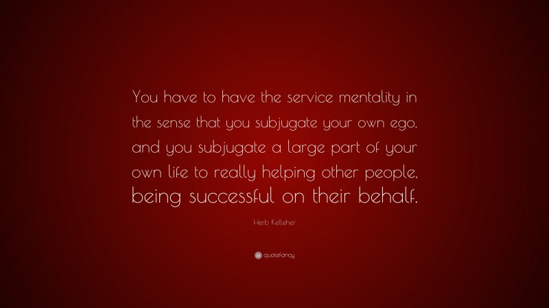 Herb Kelleher Quote: “You have to have the service mentality in the sense that you subjugate your own ego, and you subjugate a large part of your own life to really helping other people, being successful on their behalf.”