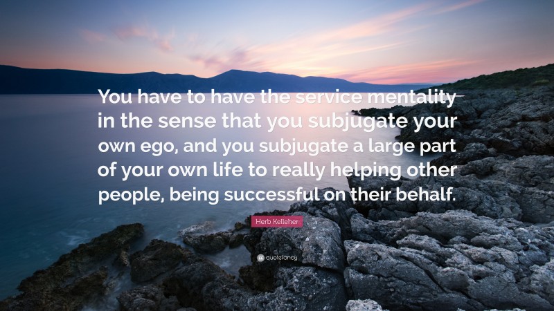 Herb Kelleher Quote: “You have to have the service mentality in the sense that you subjugate your own ego, and you subjugate a large part of your own life to really helping other people, being successful on their behalf.”