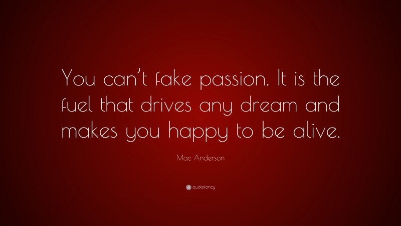 Mac Anderson Quote: “You can’t fake passion. It is the fuel that drives any dream and makes you happy to be alive.”