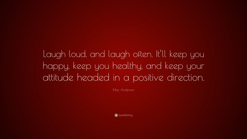 Mac Anderson Quote: “Laugh loud, and laugh often. It’ll keep you happy, keep you healthy, and keep your attitude headed in a positive direction.”