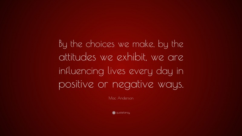 Mac Anderson Quote: “By the choices we make, by the attitudes we exhibit, we are influencing lives every day in positive or negative ways.”