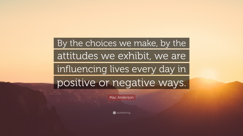 Mac Anderson Quote: “By the choices we make, by the attitudes we exhibit, we are influencing lives every day in positive or negative ways.”