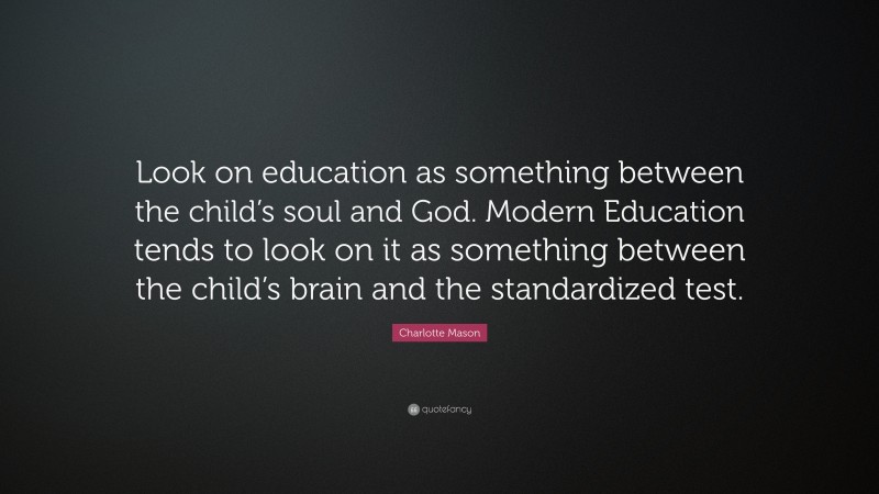 Charlotte Mason Quote: “Look on education as something between the child’s soul and God. Modern Education tends to look on it as something between the child’s brain and the standardized test.”