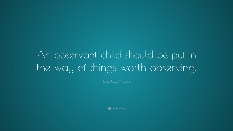 Charlotte Mason Quote: “An observant child should be put in the way of things worth observing.”