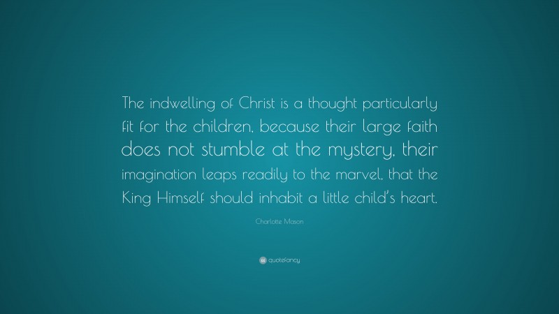 Charlotte Mason Quote: “The indwelling of Christ is a thought particularly fit for the children, because their large faith does not stumble at the mystery, their imagination leaps readily to the marvel, that the King Himself should inhabit a little child’s heart.”