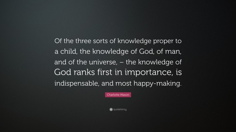 Charlotte Mason Quote: “Of the three sorts of knowledge proper to a child, the knowledge of God, of man, and of the universe, – the knowledge of God ranks first in importance, is indispensable, and most happy-making.”