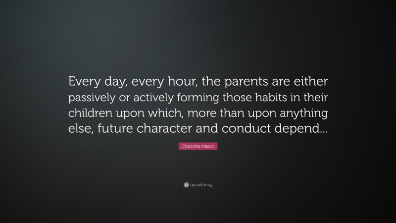 Charlotte Mason Quote: “Every day, every hour, the parents are either passively or actively forming those habits in their children upon which, more than upon anything else, future character and conduct depend...”